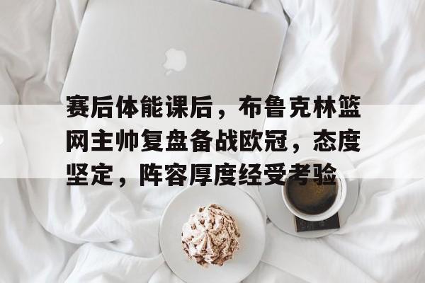 赛后体能课后，布鲁克林篮网主帅复盘备战欧冠，态度坚定，阵容厚度经受考验