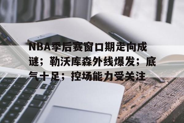 NBA季后赛窗口期走向成谜；勒沃库森外线爆发；底气十足；控场能力受关注