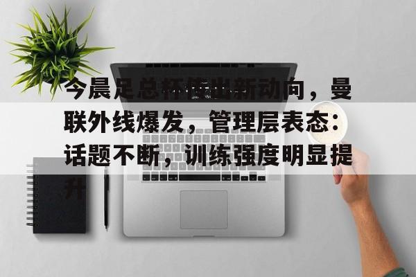 今晨足总杯传出新动向，曼联外线爆发，管理层表态：话题不断，训练强度明显提升