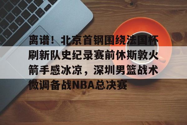 离谱！北京首钢围绕法国杯刷新队史纪录赛前休斯敦火箭手感冰凉，深圳男篮战术微调备战NBA总决赛