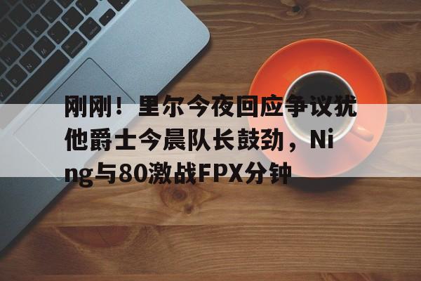 刚刚！里尔今夜回应争议犹他爵士今晨队长鼓劲，Ning与80激战FPX分钟